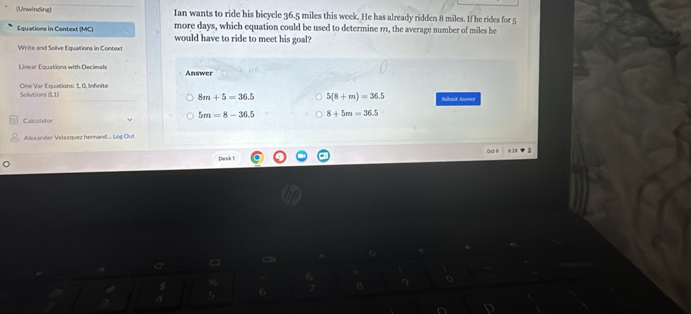 (Unwinding) Ian wants to ride his bicycle 36.5 miles this week. He has already ridden 8 miles. If he rides for 5
Equations in Context (MC) more days, which equation could be used to determine 7, the average number of miles he
would have to ride to meet his goal?
Write and Solve Equations in Context
Linear Equations with Decimals Answer
One Var Equations: 1. 0. Infinite
Solutions (L1) 8m+5=36.5 5(8+m)=36.5 Submit Answer
5m=8-36.5
8+5m=36.5
Calculator
Alexander Velazquez hernand... Log Out
Oct 9 6.28 B
Desk 1