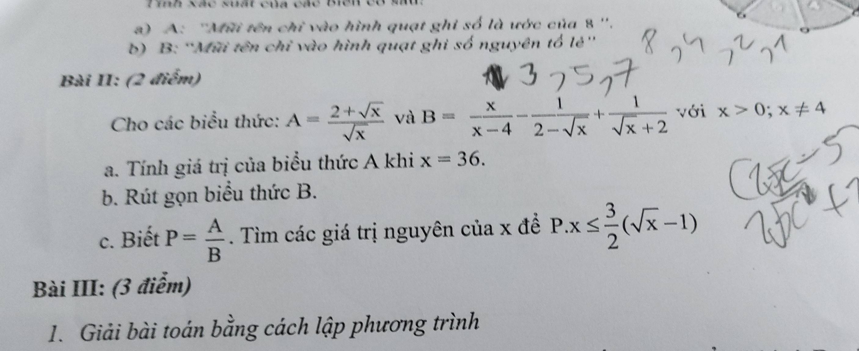 Tih Xãc suất của các mền et 
) A: ''Mũi tên chỉ vào hình quạt ghi số là ước của 8 ''. 
b) B: “Mũi tên chỉ vào hình quạt ghi số nguyên tổ lẻ' 
Bài II: (2 điểm) 
Cho các biểu thức: A= (2+sqrt(x))/sqrt(x)  và B= x/x-4 - 1/2-sqrt(x) + 1/sqrt(x)+2  với x>0; x!= 4
a. Tính giá trị của biểu thức A khi x=36. 
b. Rút gọn biểu thức B. 
c. Biết P= A/B . Tìm các giá trị nguyên của x đề P.x≤  3/2 (sqrt(x)-1)
Bài III: (3 điểm) 
1. Giải bài toán bằng cách lập phương trình