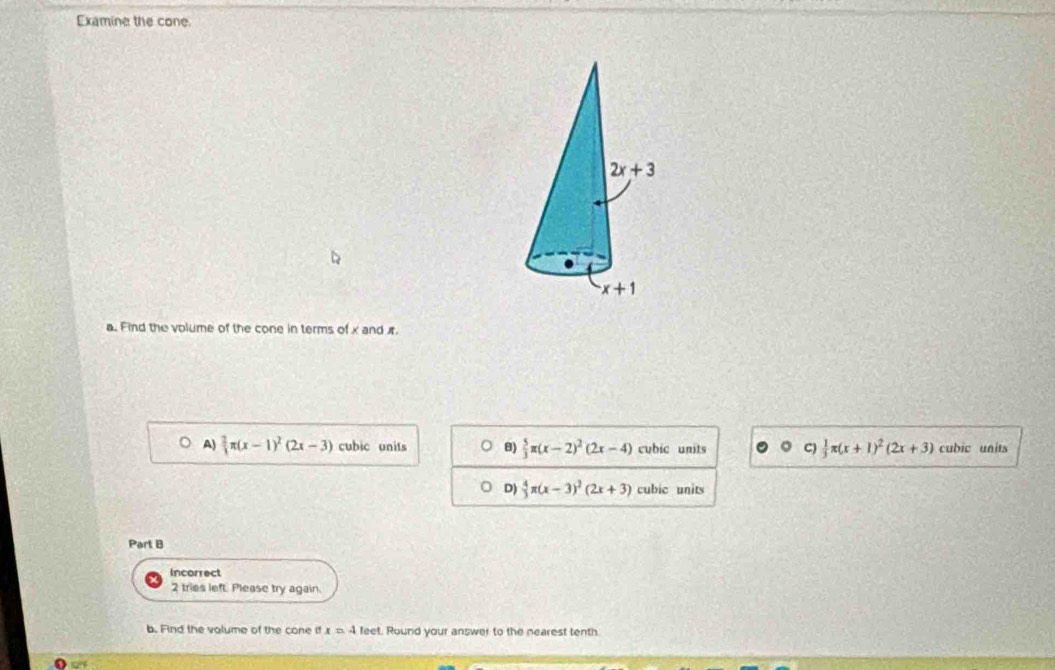 Examine the cone.
a. Find the volume of the cone in terms of x and π
A)  2/3 π (x-1)^2(2x-3) cubic units B)  5/3 π (x-2)^2(2x-4) cubic units  1/3 π (x+1)^2(2x+3) cubic units
-4
D)  4/3 π (x-3)^2(2x+3) cubic units
Part B
Incorrect
2 tries left. Please try again.
b. Find the valume of the cone if x=4 feet. Round your answer to the nearest tenth.