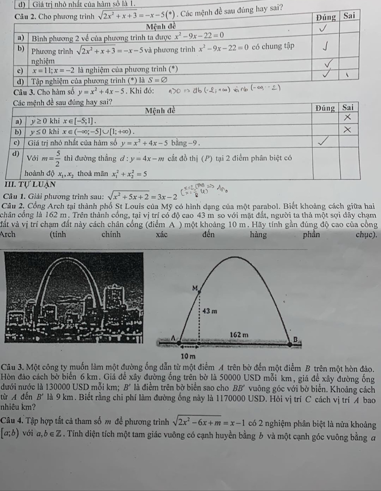 Giá trị nhỏ nhất của hàm số là 1.
Câu 3. Cho hàm số y=x^2+4x-5. Khi đó:
Câu 1. Giải phương trình sau: sqrt(x^2+5x+2)=3x-2
Câu 2. Cổng Arch tại thành phố St Louis của Mỹ có hình dạng của một parabol. Biết khoảng cách giữa hai
chân cổng là 162 m. Trên thành cổng, tại vị trí có độ cao 43 m so với mặt đất, người ta thả một sợi dây chạm
vất và vị trí chạm đất này cách chân cổng (điểm A ) một khoảng 10 m. Hãy tính gần đúng độ cao của cổng
Arch (tính chính xác đến hàng phần chục).
Câu 3. Một công ty muốn làm một đường ống dẫn từ một điểm A trên bờ đến một điểm B trên một hòn đảo.
Hòn đảo cách bờ biển 6 km. Giá để xây đường ống trên bờ là 50000 USD mỗi km, giá để xây đường ống
dưới nước là 130000 USD mỗi km; B' là điềm trên bờ biển sao cho BB' vuông góc với bờ biển. Khoảng cách
từ A đến B' là 9 km. Biết rằng chi phí làm đường ống này là 1170000 USD. Hỏi vị trí C cách vị trí 4 bao
nhiêu km?
Câu 4. Tập hợp tất cả tham số m để phương trình sqrt(2x^2-6x+m)=x-1 có 2 nghiệm phân biệt là nửa khoảng
[a;b) với a,b∈ Z. Tính diện tích một tam giác vuông có cạnh huyền bằng b và một cạnh góc vuông bằng đ