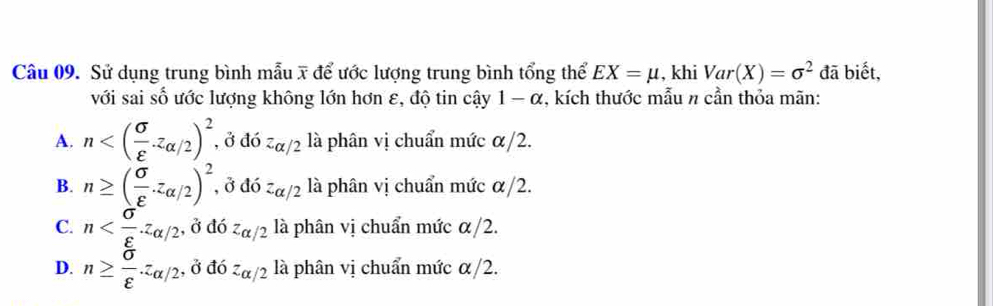 Sử dụng trung bình mẫu x để ước lượng trung bình tổng thể EX=mu , khi Var(X)=sigma^2 đã biết,
với sai số ước lượng không lớn hơn ε, độ tin cậy 1 - α, kích thước mẫu π cần thỏa mãn:
A. n , ở đó z_alpha /2 là phân vị chuẩn mức α/2.
B. n≥ ( sigma /varepsilon  · z_alpha /2)^2 , ở doz_alpha /2 là phân vị chuẩn mức α/2.
C. n , ở đó z_alpha /2 là phân vị chuẩn mức α/2.
D. n≥  sigma /varepsilon  .z_alpha /2 , ở đó z_alpha /2 là phân vị chuẩn mức α/2.