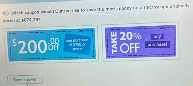 Which coupon should Duncan use to save the most money on a microscope originally
priced at $874.79?
6
200o one purchase 20% any
of $750 or
more OFF purchase!
Save answer