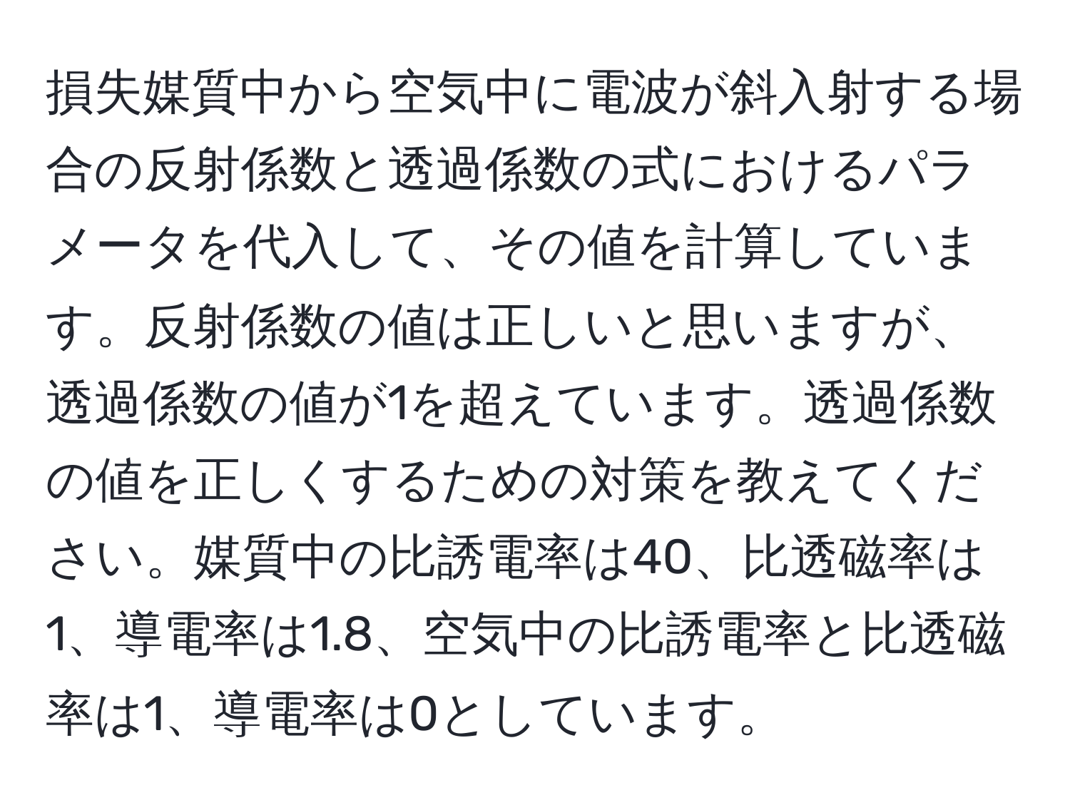 損失媒質中から空気中に電波が斜入射する場合の反射係数と透過係数の式におけるパラメータを代入して、その値を計算しています。反射係数の値は正しいと思いますが、透過係数の値が1を超えています。透過係数の値を正しくするための対策を教えてください。媒質中の比誘電率は40、比透磁率は1、導電率は1.8、空気中の比誘電率と比透磁率は1、導電率は0としています。