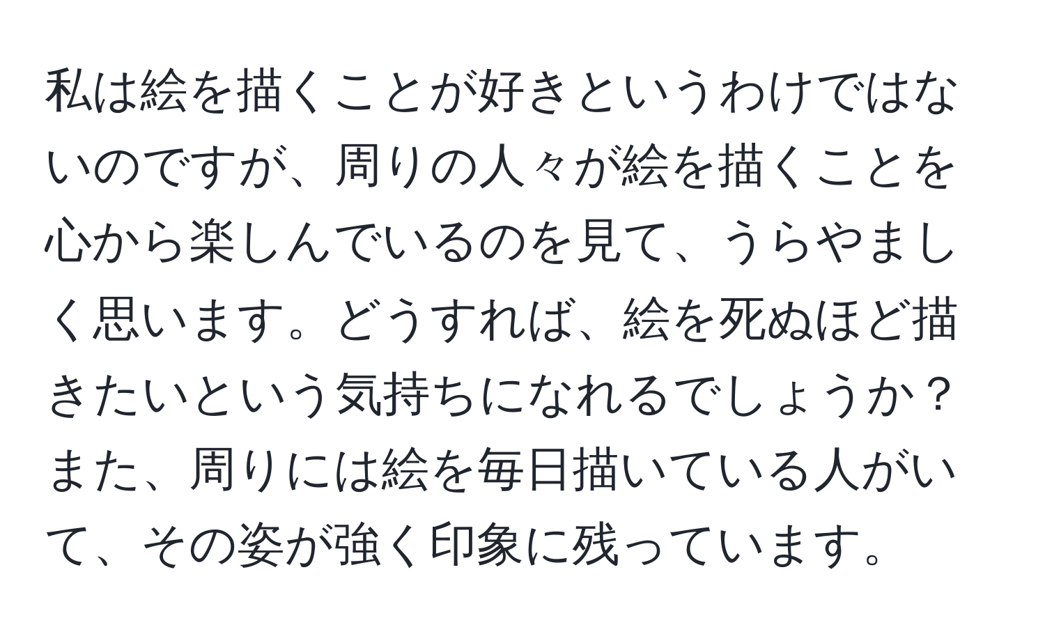 私は絵を描くことが好きというわけではないのですが、周りの人々が絵を描くことを心から楽しんでいるのを見て、うらやましく思います。どうすれば、絵を死ぬほど描きたいという気持ちになれるでしょうか？また、周りには絵を毎日描いている人がいて、その姿が強く印象に残っています。