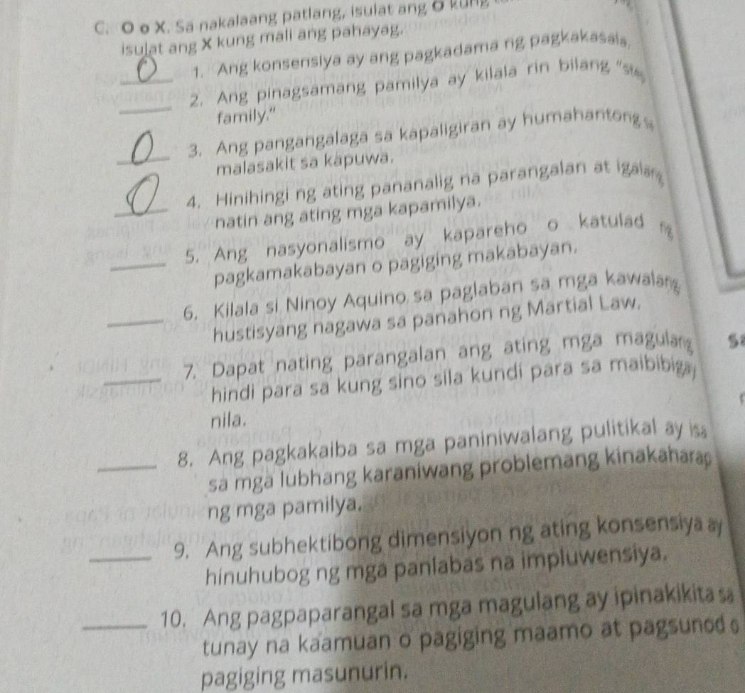 X. Sa nakalaang patlang, isulat ang δ kung 
isulat ang X kung mali ang pahayag. 
1. Ang konsensiya ay ang pagkadama ng pagkakasais 
_ 
_2. Ang pinagsamang pamilya ay kilala rin bilang "s 
family." 
_ 
3. Ang pangangalaga sa kapaligiran ay humahantong 
malasakit sa kapuwa. 
4. Hinihingi ng ating pananalig na parangalan at igaa 
_natin ang ating mga kapamilya. 
_5. Ang nasyonalismo ay kapareho o katulad 
pagkamakabayan o pagiging makabayan. 
6. Kilala si Ninoy Aquino sa paglaban sa mga kawala 
_hustisyang nagawa sa panahon ng Martial Law. 
_7. Dapat nating parangalan ang ating mga magula 5 
hindi para sa kung sino sila kundi para sa maibibig 
nila. 
_8. Ang pagkakaiba sa mga paniniwalang pulitikal ay is 
sa mga lubhang karaniwang problemang kinakahara 
ng mga pamilya. 
_9. Ang subhektibong dimensiyon ng ating konsensiya a 
hinuhubog ng mga panlabas na impluwensiya. 
_10. Ang pagpaparangal sa mga magulang ay ipinakikita s 
tunay na kaamuan o pagiging maamo at pagsuned 
pagiging masunurin.