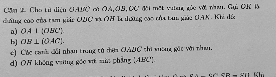 Cho tứ diện OABC có OA, OB, OC đôi một vuông góc với nhau. Gọi OK là 
đường cao của tam giác OBC và OH là đường cao của tam giác OAK. Khi đó: 
a) OA⊥ (OBC). 
b) OB⊥ (OAC). 
c) Các cạnh đối nhau trong tứ diện OABC thì vuông góc với nhau. 
d) OH không vuông góc với mặt phẳng (ABC).
CA-CCS=SD Khi