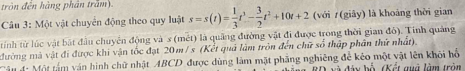 tròn đến hàng phân trăm). 
Câu 3: Một vật chuyền động theo quy luật s=s(t)= 1/3 t^3- 3/2 t^2+10t+2 (với t (giây) là khoảng thời gian 
tính từ lúc vật bặt đầu chuyển động và s (mết) là quãng đường vật đi được trong thời gian đó). Tính quảng 
đường mà vật đi được khi vận tốc đạt 20m / s (Kết quả làm tròn đến chữ số thập phân thứ nhất). 
Câu 4: Một tấm ván hình chữ nhật ABCD được dùng làm mặt phăng nghiêng để kéo một vật lên khỏi hố 
8D và đảy bố, (Kết quả làm tròn