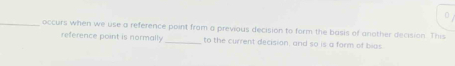 0 
_occurs when we use a reference point from a previous decision to form the basis of another decision. This 
reference point is normally _to the current decision, and so is a form of bias