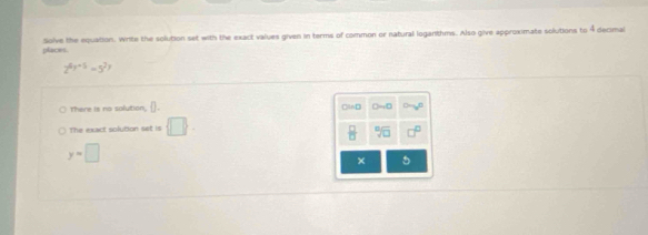 places. Solve the equation. Write the solution set with the exact values given in terms of common or natural loganthms. Also give approximate solutions to 4 decmal
2^(4y+5)=5^(2y)
There is no solution, D Cind 
The exact solution set  □  
 □ /□   sqrt[□](□ )
y=□
× 5