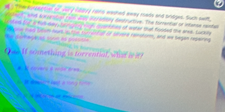 Theeorrential or very healyf fang washed anay roads and brdges. Such awit, 
ncleeR, and torrential raw was incredioly destructive. The torrential or intanse raintall 
waked for a filt day, bringing nigh quantaes of water that fooded the ares. Luckly 
notone had beem hors in the turrential of severe reinsform, and we began repairing 
Thể Ghm nự a sham as gossoa 

O?If something is torrential, what is i? 
# ct ets à vae e a 
iit dousert lest a long time