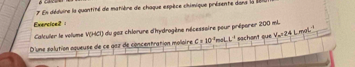 Calzuler 
7 En déduire la quantité de matière de chaque espèce chimique présente dans la sl0 
Exercice2 : 
Calculer le volume V(HCl) ) du gaz chlorure d'hydrogène nécessaire pour préparer 200 mL
D'une solution aqueuse de ce gaz de concentration molaire C=10^(-2)moL.L^(-1) sachant que V_m=24L.moL^(-1)