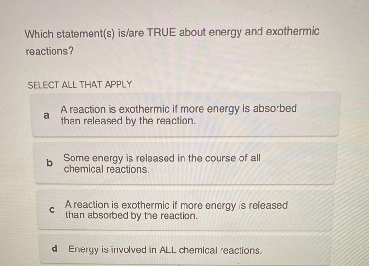 Which statement(s) is/are TRUE about energy and exothermic
reactions?
SELECT ALL THAT APPLY
A reaction is exothermic if more energy is absorbed
a than released by the reaction.
b Some energy is released in the course of all
chemical reactions.
C A reaction is exothermic if more energy is released
than absorbed by the reaction.
d Energy is involved in ALL chemical reactions.