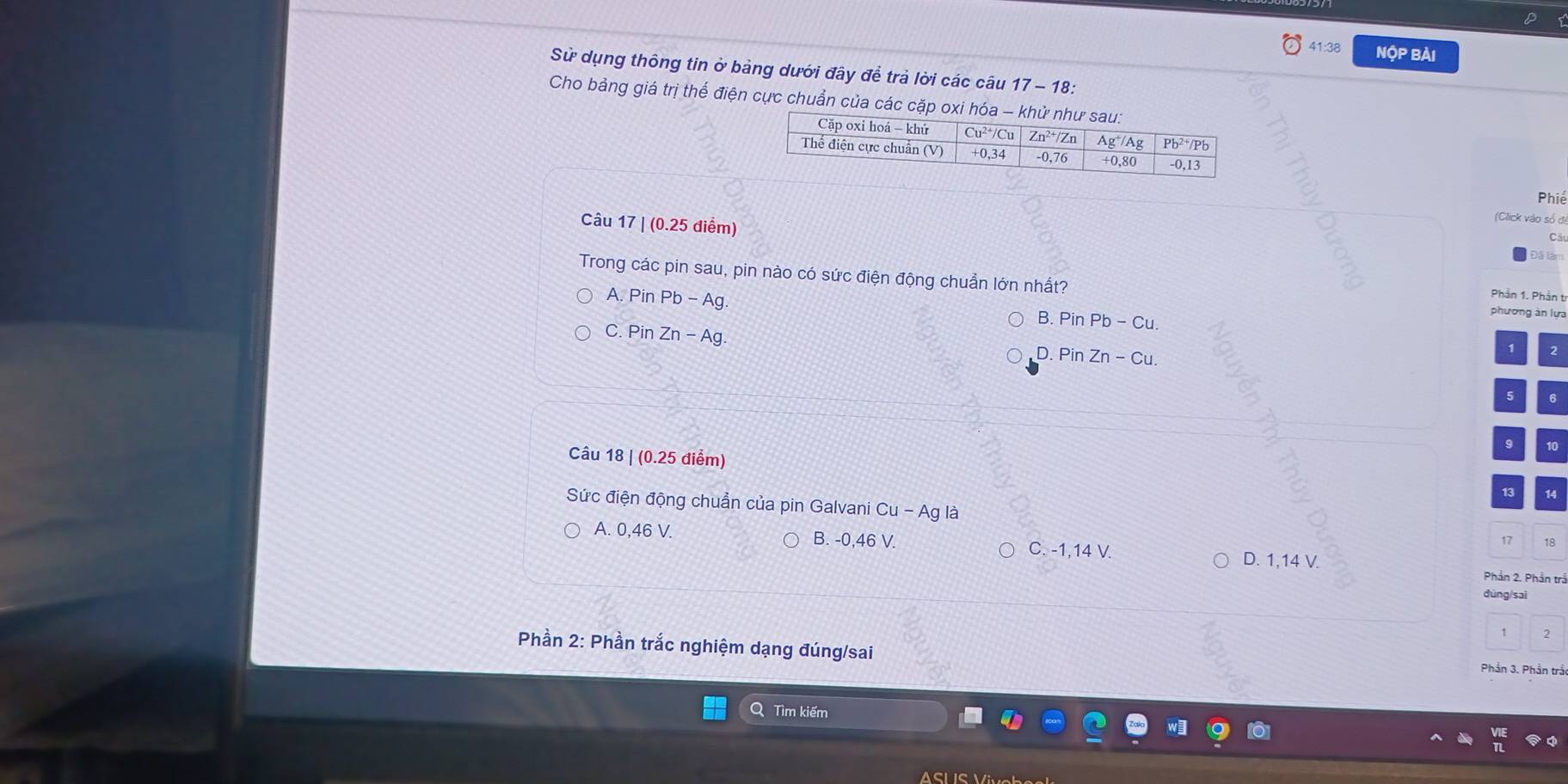41:38 Nộp bài
Sử dụng thông tin ở bảng dưới đây để trả lời các câu 17 - 18:
Cho bảng giá trị thể điện cực chuẩn của các cặp oxi hóa - khử như
Phiế
Câu 17 | (0.25 diểm)
(Click vào số đi
Cã
Đã làm
Trong các pin sau, pin nào có sức điện động chuẩn lớn nhất?
Phần 1. Phản t
A. Pin I Pb-Ag B.PinPb-Cu.
phương ản lựa
C. Pin Zn-Ag. D. Pin Zn-Cu.
1
5 6
9 10
Câu 18 | (0.25 điểm)
13 14
Sức điện động chuẩn của pin Galvani Cu - Ag là 17 18
A. 0,46 V. B. -0,46 V. C. -1,14 V. D. 1,14 V.
Phần 2. Phần trầ
dùng/sai
2
Phần 2: Phần trắc nghiệm dạng đúng/sai
Phần 3. Phần trầ
Q Tìm kiếm
ASL S V i o b