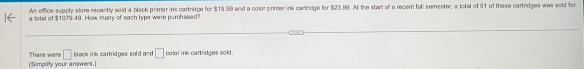 An office supply store recently sold a black printer ink cartridge for $19.99 and a color printer ink cartridge for $23.99. At the start of a recent fall semester, a total of 51 of these cartridges was sold for 
a total of $1079.49. How many of each type were purchased? 
There were □ black ink cartridges sold and □ color ink cartridges sold. 
(Simplify your answers.)