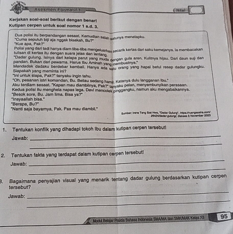 Asesmen Formatil 1 ( Nila)
Kerjakan soal-soal berikut dengan benar!
Kutipan cerpen untuk soal nomor 1 s.d. 3.
Dua polisi itu berpandangan sesaat, Kemudian salah satunya menatapkoa.
"Kue apa, Pak?" "Cuma sepuluh biji aja nogak bisaksh, Bu?"
Polisi yang dari tadi hanya diam tiba-tiba mengeluarkan secark kerlas dan saku kemejanya. la membacakan
tulisan di kertas itu dengan suara jelas dan lantang.
"Dadar gulung, Isinya dari kelapa parut yang muda dengan gula aren. Kulitrya hijau. Dari daun suji dan
pandan. Bukan dari pewama. Harus Ibu Aminah yang membustnya."
Mendadak dadaku berdebar kemballi. Hanya ada satu orang yang hapal betul resep dadar gulungku
Slapakah yang meminta ini?
"Ini untuk siapa, Pak?" tanyaku ingin tahu.
"Oh, pesanan istri komandan, Bu. Beliau sedang hami, Katanya dulu langganan Iibu."
Aku terdiam sesaat. "Kapan mau diambilnya, Pak?" tanyaku pelan, menyembunyikan perasaan.
Kedua polisi itu menghela napas lega. Devi mencolek pinggangku, namun aku mengabaikannya.
"Besok sore, Bu. Jam lima. Bisa ya?"
"Berapa, Bu?" "Insyaallah bisa."
"Nanti saja bayamya, Pak. Pas mau diambili,"
Sumber: Irene Teng Biel Hes, 'Dedar Gulurg'', hips.muangsastrs.com/
J14ideder-pufungr diakses & Hovember 2023
1. Tentukan konflik yang dihadapi tokoh Ibu dalam kutipan cerpen tersebuti
_
_
Jawab:
_
2. Tentukan fakta yang terdapat dalam kutipan cerpen tersebut!
_
Jawab:
3. Bagaimana penyajian visual yang menarik tentang dadar gulung berdasarkan kutipan cerpen
_
tersebut?
_
Jawab:
Modul Belajar Prakía Bahasa Indonesia SMA/MA dan SMK/MAK Kelas XIII 95