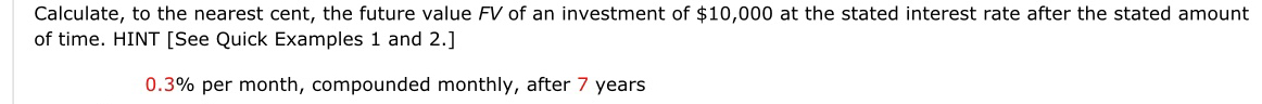 Calculate, to the nearest cent, the future value FV of an investment of $10,000 at the stated interest rate after the stated amount 
of time. HINT [See Quick Examples 1 and 2.]
0.3% per month, compounded monthly, after 7 years