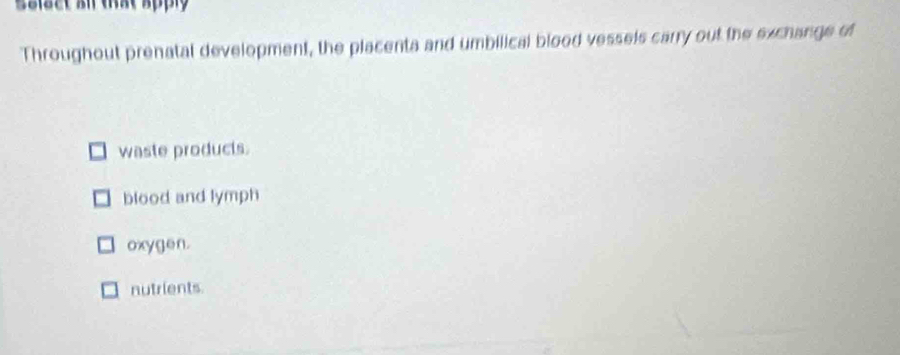 Ssiset an that apply
Throughout prenatal development, the placenta and umbilical blood vessels carry out the exchange of
waste products.
blood and lymph
oxygen.
nutrients.