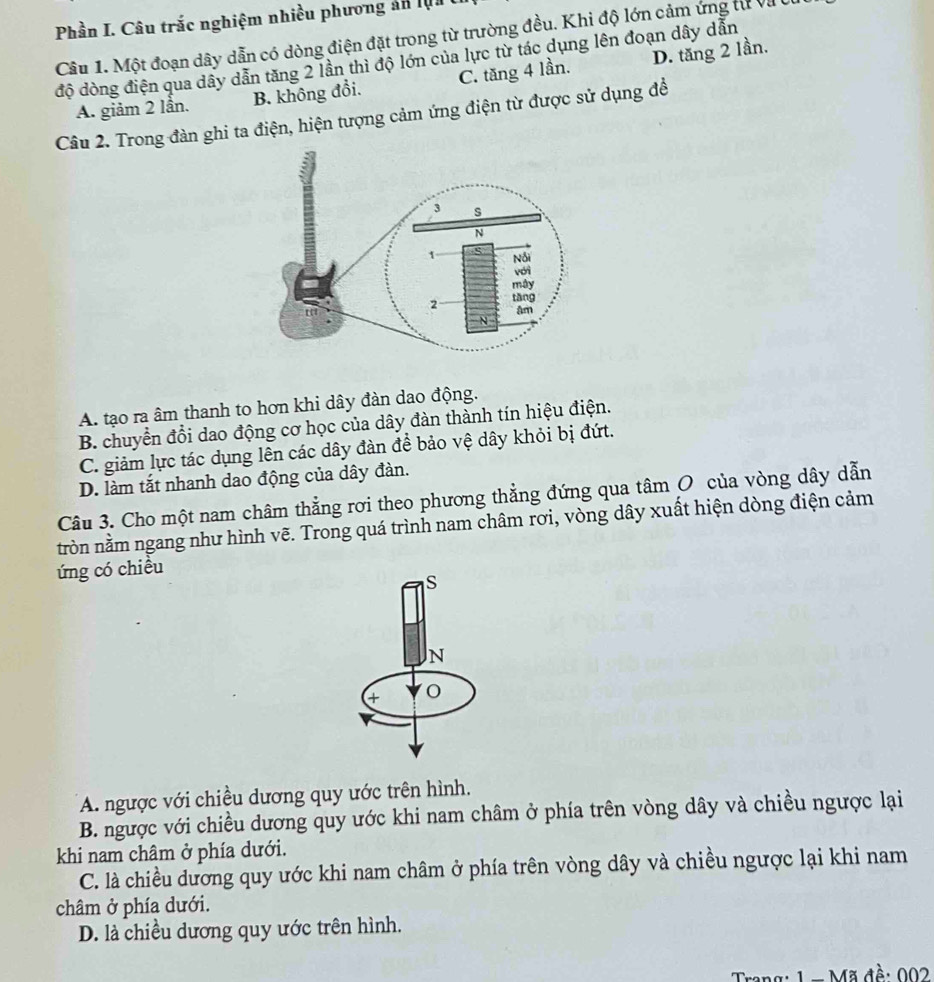 Phần I. Câu trắc nghiệm nhiều phương ản lụa
Câu 1. Một đoạn dây dẫn có dòng điện đặt trong từ trường đều. Khi độ lớn cảm ứng từ và 
độ dòng điện qua dây dẫn tăng 2 lần thì độ lớn của lực từ tác dụng lên đoạn dây dẫn
A. giảm 2 lần. B. không đổi. C. tăng 4 lần. D. tăng 2 lần.
Câu 2. Trong đàn ghi ta điện, hiện tượng cảm ứng điện từ được sử dụng để
A. tạo ra âm thanh to hơn khi dây đàn dao động.
B. chuyển đổi dao động cơ học của dây đàn thành tín hiệu điện.
C. giảm lực tác dụng lên các dây đàn để bảo vệ dây khỏi bị đứt.
D. làm tắt nhanh dao động của dây đàn.
Câu 3. Cho một nam châm thẳng rơi theo phương thẳng đứng qua tâm O của vòng dây dẫn
tròn nằm ngang như hình vẽ. Trong quá trình nam châm rơi, vòng dây xuất hiện dòng điện cảm
ứng có chiều
S
N
4 O
A. ngược với chiều dương quy ước trên hình.
B. ngược với chiều dương quy ước khi nam châm ở phía trên vòng dây và chiều ngược lại
khi nam châm ở phía dưới.
C. là chiều dương quy ước khi nam châm ở phía trên vòng dây và chiều ngược lại khi nam
châm ở phía dưới.
D. là chiều dương quy ước trên hình.
1 - Mã đề: 002