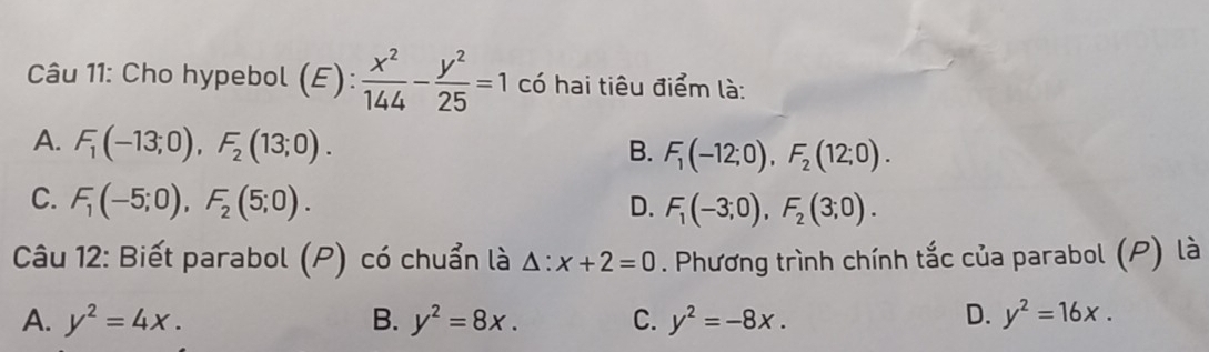 Cho hypebol (E): x^2/144 - y^2/25 =1 có hai tiêu điểm là:
A. F_1(-13;0), F_2(13;0). B. F_1(-12;0), F_2(12;0).
C. F_1(-5;0), F_2(5;0). D. F_1(-3;0), F_2(3;0). 
Câu 12: Biết parabol (P) có chuẩn là △ :x+2=0. Phương trình chính tắc của parabol (P) là
A. y^2=4x. B. y^2=8x. C. y^2=-8x. D. y^2=16x.