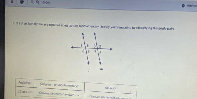 Zoom Add no
15. If / ∥ m, identify the angle pair as congruent or supplementary. Justify your reasoning by classifying the angle pairs.
Angle Pair Congruent or Supplementary? Classify
∠ 2 and ∠ 3 - Choose the correct answer - = - Choose the correct answer