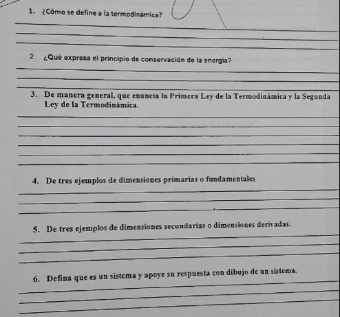 ¿Cómo se define a la termodinámica? 
_ 
_ 
_ 
_ 
2. ¿Qué expresa el principio de conservación de la energía? 
_ 
_ 
3. De manera general, que enuncia la Prímera Ley de la Termodinámica y la Segunda 
Ley de la Termodinámica. 
_ 
_ 
_ 
_ 
_ 
_ 
_ 
4. De tres ejemplos de dimensiones primarias o fundamentales 
_ 
_ 
_ 
5. De tres ejemplos de dimensiones secundarias o dimensiones derivadas. 
_ 
_ 
_ 
6. Defina que es un sistema y apoye su respuesta con dibujo de un sistema. 
_ 
_