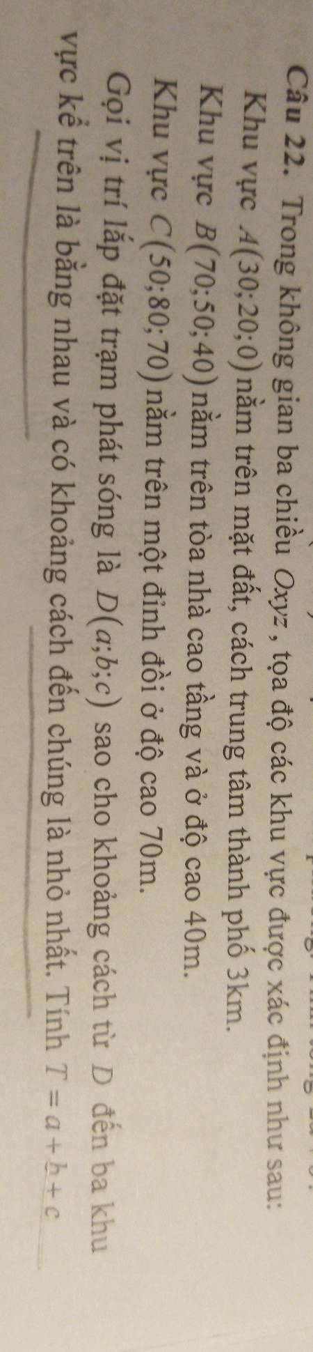 Trong không gian ba chiều Oxyz , tọa độ các khu vực được xác định như sau: 
Khu vực A(30;20;0) nằm trên mặt đất, cách trung tâm thành phố 3km. 
Khu vực B(70;50;40) nằm trên tòa nhà cao tầng và ở độ cao 40m. 
Khu vực C(50;80;70) nằm trên một đỉnh đồi ở độ cao 70m. 
Gọi vị trí lắp đặt trạm phát sóng là D(a;b;c) sao cho khoảng cách từ D đến ba khu 
vực kể trên là bằng nhau và có khoảng cách đến chúng là nhỏ nhất. Tính T=a+b+c