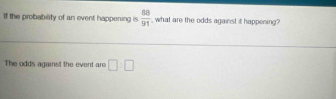 If the probability of an event happening is  88/91  , what are the odds against it happening? 
The odds against the event are □ :□