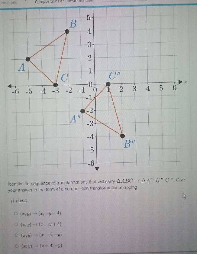 ormations  Compositions of Transformations
your answer in the form of a composition transformation mapping
(1 point)
(x,y)to (x,-y-4)
(x,y)to (x,-y+4)
(x,y)to (x-4,-y)
(x,y)to (x+4,-y)