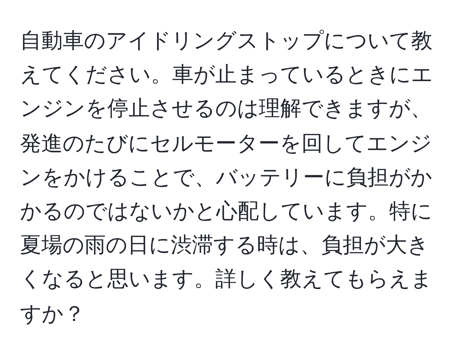 自動車のアイドリングストップについて教えてください。車が止まっているときにエンジンを停止させるのは理解できますが、発進のたびにセルモーターを回してエンジンをかけることで、バッテリーに負担がかかるのではないかと心配しています。特に夏場の雨の日に渋滞する時は、負担が大きくなると思います。詳しく教えてもらえますか？