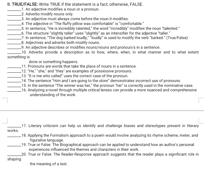TRUE/FALSE: Write TRUE if the statement is a fact; otherwise, FALSE. 
_1. An adjective modifies a noun or a pronoun. 
_2. Adverbs modify nouns only. 
_3. An adjective must always come before the noun it modifies. 
_4. The adjective in “The fluffy pillow was comfortable” is "comfortable.” 
_5. In sentence, “He is incredibly talented,” the word “incredibly” modifies the noun “talented.” 
_6. The structure “slightly taller" uses “slightly” as an intensifier for the adjective “taller.” 
_7. In sentence, “The dog barked loudly,” “loudly” is used to modify the verb “barked.” (True/False) 
_8. Adjectives and adverbs both modify nouns. 
_9. An adjective describes or modifies nouns/nouns and pronoun/s in a sentence. 
_10. Adverbs provide a description as to how, where, when, in what manner and to what extent 
something is 
done or something happens. 
_11. Pronouns are words that take the place of nouns in a sentence. 
_12. "He," "she," and "they" are examples of possessive pronouns. 
_13. “It is me who called” uses the correct case of the pronoun. 
_14. The sentence “Him and I are going to the store” demonstrates incorrect use of pronouns. 
_15. In the sentence “The winner was her,” the pronoun "her" is correctly used in the nominative case. 
_16. Analyzing a novel through multiple critical lenses can provide a more nuanced and comprehensive 
understanding of the work. 
_17. Literary criticism can help us identify and challenge biases and stereotypes present in literary 
works. 
_18. Applying the Formalism approach to a poem would involve analyzing its rhyme scheme, meter, and 
figurative language. 
_19. True or False: The Biographical approach can be applied to understand how an author's personal 
experiences influenced the themes and characters in their work. 
_20. True or False: The Reader-Response approach suggests that the reader plays a significant role in 
shaping 
the meaning of a text.