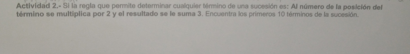 Actividad 2.- Si la regla que permite determinar cualquier término de una sucesión es: AI número de la posición del 
término se multiplica por 2 y el resultado se le suma 3. Encuentra los primeros 10 términos de la sucesión.