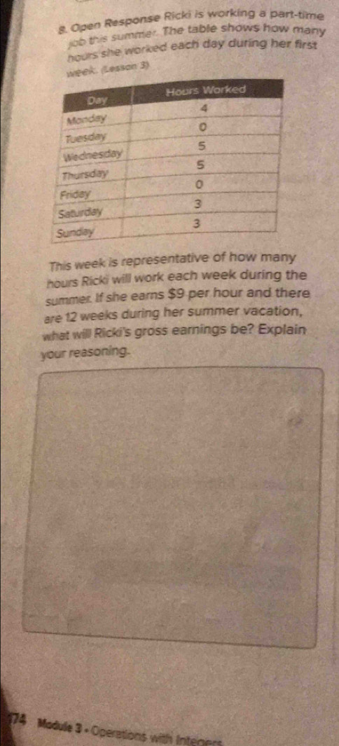 Open Response Ricki is working a part-time 
job this summer. The table shows how many
hours she worked each day during her first 
k. (Lesson 3) 
This week is representative of how many
hours Ricki will work each week during the 
summer. If she earns $9 per hour and there 
are 12 weeks during her summer vacation, 
what will Ricki's gross earnings be? Explain 
your reasoning. 
174 Madule 3 + Operations with Inteners