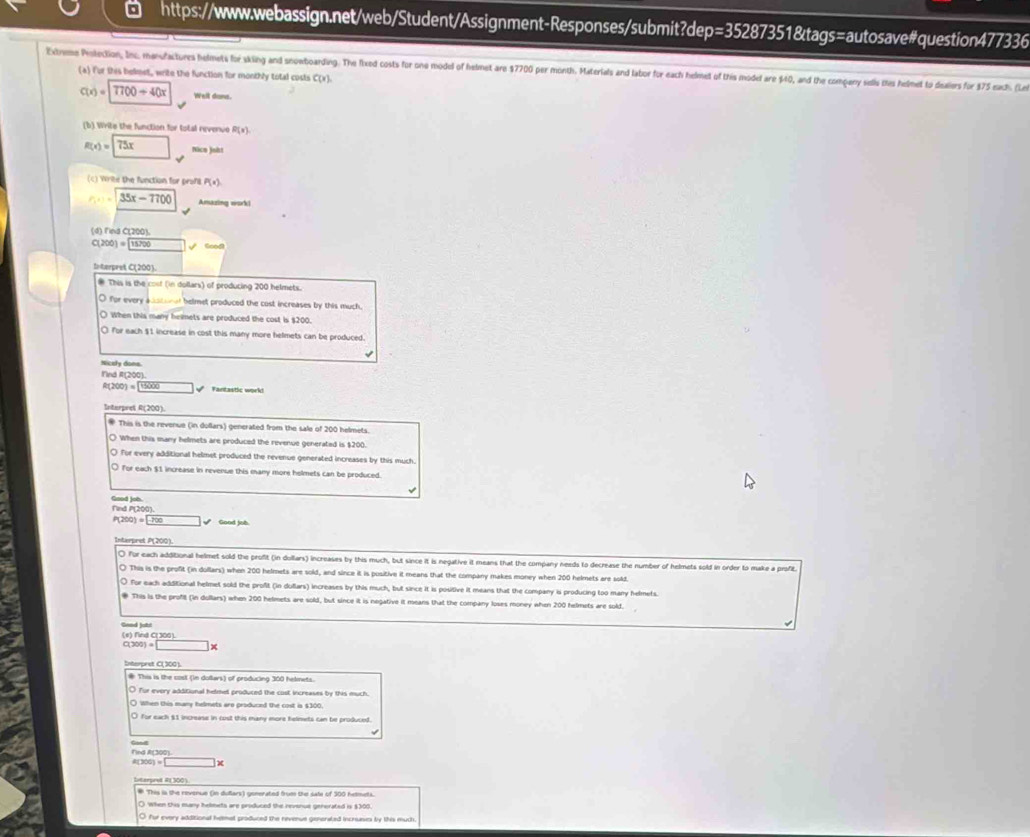  https://www.webassign.net/web/Student/Assignment-Responses/submit?dep=35287351&tags=autosave#question477336
Extrme Polection, Inc. manufactures helmets for skiing and snowboarding. The fixed costs for one model of helmet are $7700 per month. Materials and labor for each helmet of this model are $40, and the company sells ties helmet to deaiors for $75 each. (Le
(a) For this bekest, write the function for monthly total costs C(x)
c(x)=7700+40x Well done.
(b) Write the function for total revenue R(x)
R(x)=75x Nice joht
Write the function for prons P(x)
35x-7700 Amazing work!
(d) Find C(200).
C(200)= 15700surd
to terpret C(200).
# This is the cost (in dollars) of producing 200 helmets.
O for every adatonal helmet produced the cost increases by this much
○ When this many helmets are produced the cost is $200.
○ for each $1 increase in cost this many more helmets can be produced.
√
Nicely done.
f'ind R(200).
f(200)=1000 □ Faritastic work!
Interpres R(200)
* This is the revenue (in dollars) generated from the sale of 200 helmets.
When this many helmets are produced the revenue generated is $200.
O For every additional helmet produced the revenue generated increases by this much
O for each $1 increase in revenue this many more helmets can be produced
√
Find P(200). Good job
P(200)=□ sqrt() Good job
Interpret P(200).
O for each additional helmet sold the profit (in dollars) increases by this much, but since it is negative it means that the company needs to decrease the number of helmets sold in order to make a profit
O This is the profit (in dollars) when 200 helmets are sold, and since it is positive it means that the company makes money when 200 helmets are soldt
O for each additional helmet sold the profit (in dullars) increases by this much, but since it is positive it means that the company is producing too many helmets.
This is the profit (In dollars) when 200 helmets are sold, but since it is negative it means that the company loses money when 200 helmets are sold
Gead jobt (e) find C(306).
C(300)=□ y
Interpret C( 300 ).
* This is the cost (in dollars) of producing 300 helinets.
○ for every additional helmet produced the cost increases by this much.
○ When this many helmets aro produced the cost is $300
O for each $1 increase in cust this many more helmets can be produced
(300)=□
# This is the revenue (in duflars) generated frum the sate of 300 hetmets.
( When this many heleets are produced the nevenue generated is $300
O for every additional hemat produced the nevenue generated incruases by this much