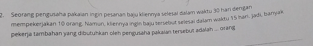 Seorang pengusaha pakaian ingin pesanan baju kliennya selesai dalam waktu 30 hari dengan 
mempekerjakan 10 orang. Namun, kliennya ingin baju tersebut selesai dalam waktu 15 hari. Jadi, banyak 
_ 
pekerja tambahan yang dibutuhkan oleh pengusaha pakaian tersebut adalah ... orang