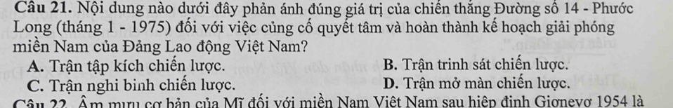 Nội dung nào dưới đây phản ánh đúng giá trị của chiên thăng Đường sô 14 - Phước
Long (tháng 1 - 1975) đối với việc củng cố quyết tâm và hoàn thành kế hoạch giải phóng
miền Nam của Đảng Lao động Việt Nam?
A. Trận tập kích chiến lược. B. Trận trinh sát chiến lược.
C. Trận nghi binh chiến lược. D. Trận mở màn chiến lược.
Câu 22. Âm mưu cơ bản của Mĩ đối với miền Nam Việt Nam sau hiệp đinh Giơnevơ 1954 là