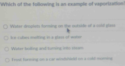 Which of the following is an example of vaporization?
Water droplets forming on the outside of a cold glass
Ice cubes melting in a glass of water
Water boiling and turning into steam
Frost forming on a car windshield on a cold morning