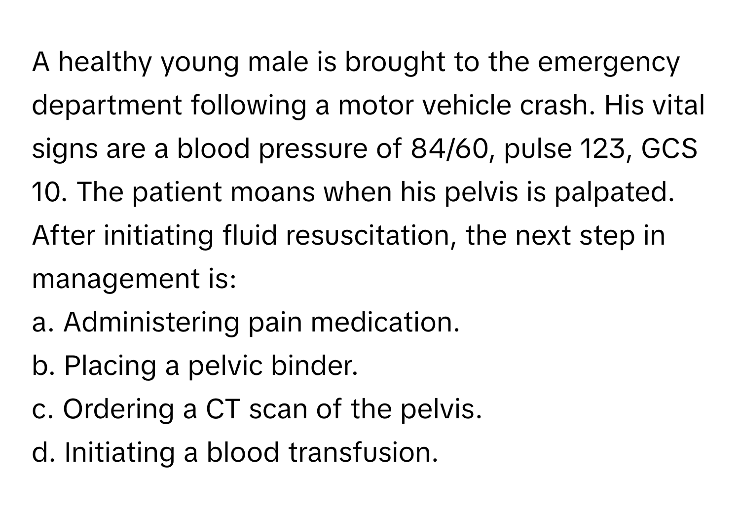 A healthy young male is brought to the emergency department following a motor vehicle crash. His vital signs are a blood pressure of 84/60, pulse 123, GCS 10. The patient moans when his pelvis is palpated. After initiating fluid resuscitation, the next step in management is:

a. Administering pain medication.
b. Placing a pelvic binder.
c. Ordering a CT scan of the pelvis.
d. Initiating a blood transfusion.