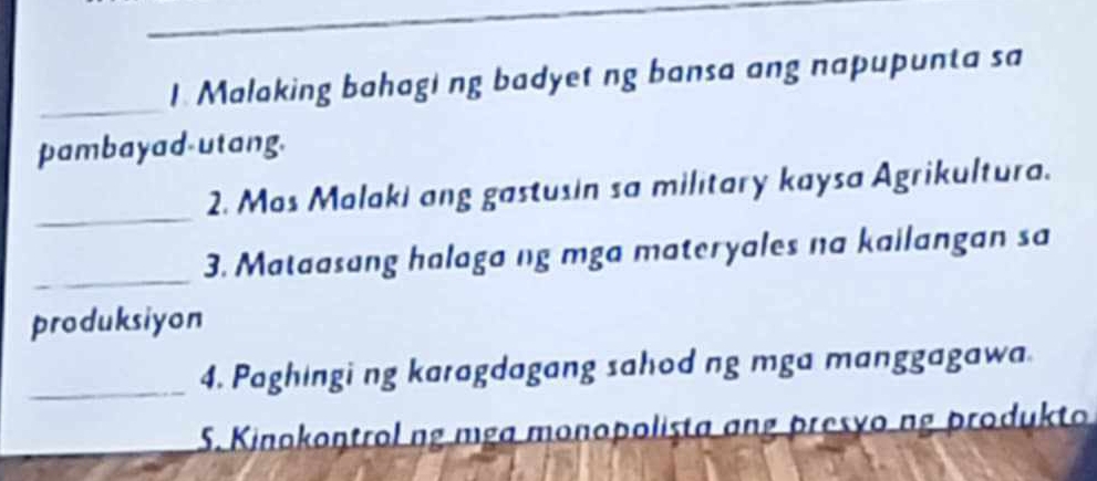 Malaking bahagi ng badyet ng bansa ang napupunta sa 
pambayad-utang. 
_ 
2. Mos Malaki ang gastusin sa military kaysa Agrikultura. 
_ 
3. Mataasang halaga ng mga materyales na kailangan sa 
produksiyon 
_4. Paghingi ng karagdagang sahod ng mga manggagawa 
_ 5. Kinokontrol ng mga monopolista ang presyong produkto