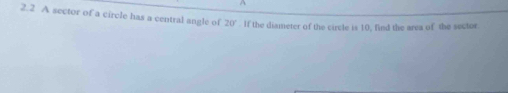 2.2 A sector of a circle has a central angle of 20°. If the diameter of the circle is 10, find the area of the sector.