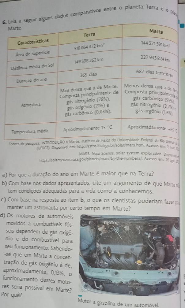 uns dados comparativos entre o planeta Terra e o pa
s
Fontes de pesquisa: INTROd o 
(UFRGS). Disponivel em: http://astro.if.ufrgs.br/solar/mars.htm. Acesso em: m
MARS. Nasø Science: solar system exploration. Disponive 
https://solarsystem.nasa.gov/planets/mars/by-the-numbers/. Acesso em: 20 au. 210
a) Por que a duração do ano em Marte é maior que na Terra?
b) Com base nos dados apresentados, cite um argumento de que Marte ri
tem condições adeguadas para a vida como a conhecemos.
c) Com base na resposta ao item b, o que os cientistas poderiam fazer par
manter um astronauta por certo tempo em Marte?
d) Os motores de automóveis
movidos a combustíveis fós-
seis dependem de gás oxigê-
nio e do combustível para
seu funcionamento. Sabendo-
-se que em Marte a concen-
tração de gás oxigênio é de,
aproximadamente, 0,13%， o
funcionamento desses moto-
res seria possível em Marte?
Por quê? Motor a gasolina de um automóvel.