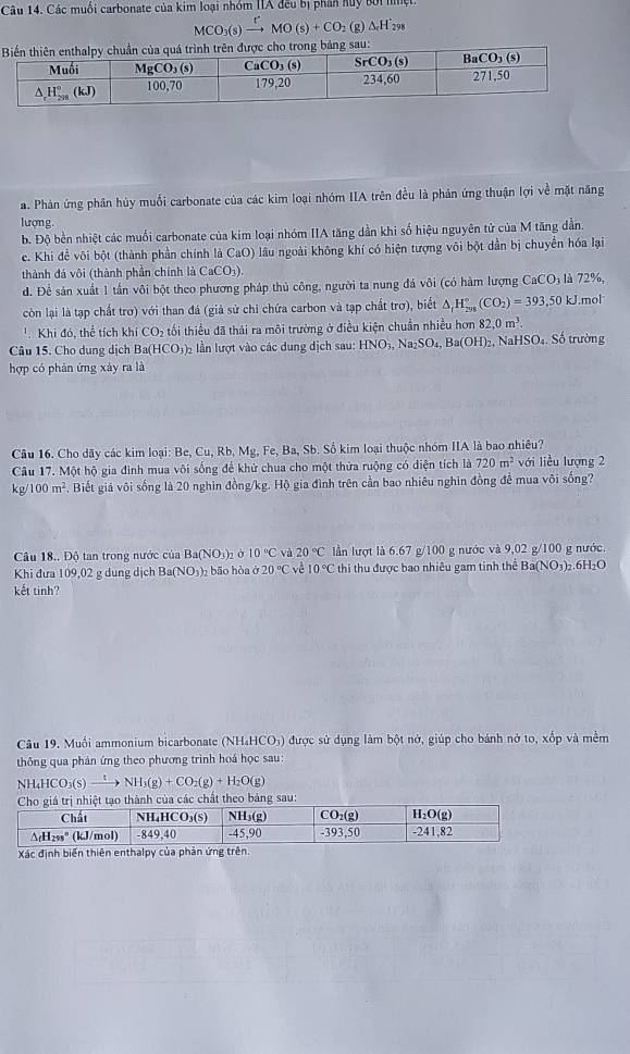 Các muối carbonate của kim loại nhóm IIA đếu bị phân Kuy bối nìệt
MCO_3(s)xrightarrow rMO(s)+CO g △ _rH_(298)°
ng bảng sau:
a. Phản ứng phần hủy muối carbonate của các kim loại nhóm IIA trên đều là phản ứng thuận lợi về mặt năng
lượng
b. Độ bền nhiệt các muối carbonate của kim loại nhóm IIA tăng dần khi số hiệu nguyên tử của M tăng dần.
c. Khi để vôi bột (thành phần chính là CaO) lâu ngoài không khí có hiện tượng vôi bột dần bị chuyển hóa lại
thành đá vôi (thành phần chính là CaCO_3)
d. Để sản xuất 1 tần vôi bột theo phương pháp thủ công, người ta nung đá vôi (có hàm lượng CaCO là 72%
còn lại là tạp chất trơ) với than đá (giả sử chi chứa carbon và tạp chất trơ), biết △ _fH_(298)°(CO_2)=393 ,50 kJ.mol
'. Khi đó, thể tích khi CO_2 tối thiểu đã thái ra môi trường ở điều kiện chuẩn nhiều hơn 82,0m^3.
Câu 15. Cho dụng dịch Ba(HCO_3) lần lượt vào các dung dịch sau: HNO_3,Na_2SO_4,Ba(OH)_2 2, NaHSO4. Số trường
hợp có phản ứng xảy ra là
Câu 16. Cho dãy các kim loại: Be, Cu, Rb, Mg, Fe, Ba, Sb. Số kim loại thuộc nhóm IIA là bao nhiều?
Câu 17. Một hộ gia đình mua vôi sống để khử chua cho một thửa ruộng có diện tích là 720m^2 với liều lượng 2
kg/ 100m^2. Biết giá vôi sống là 20 nghìn đồng/kg. Hộ gia đình trên cần bao nhiêu nghin đồng để mua või sống?
Câu 18.. Độ tan trong nước của BaCNO shà 10°C và 20°C lần lượt là 6.67 g/100 g nước và 9,02 g/100 g nước.
Khi đưa 109,02 g dung dịch Ba( sqrt(C) 3)2 bão hòa ở 20°C về 10°C thi thu được bao nhiêu gam tinh thể Ba(NO_3) )2.6H₂O
kết tinh?
Câu 19. Muối ammonium bicarbonate (NH₄HCO₃) được sử dụng làm bột nở, giúp cho bánh nở to, xốp và mềm
thông qua phân ứng theo phương trình hoá học sau:
NH_4HCO_3(s)xrightarrow tNH_3(g)+CO_2(g)+H_2O(g)
bảng sau:
Xác định biển thiên enthalpy của phản ứng trên.