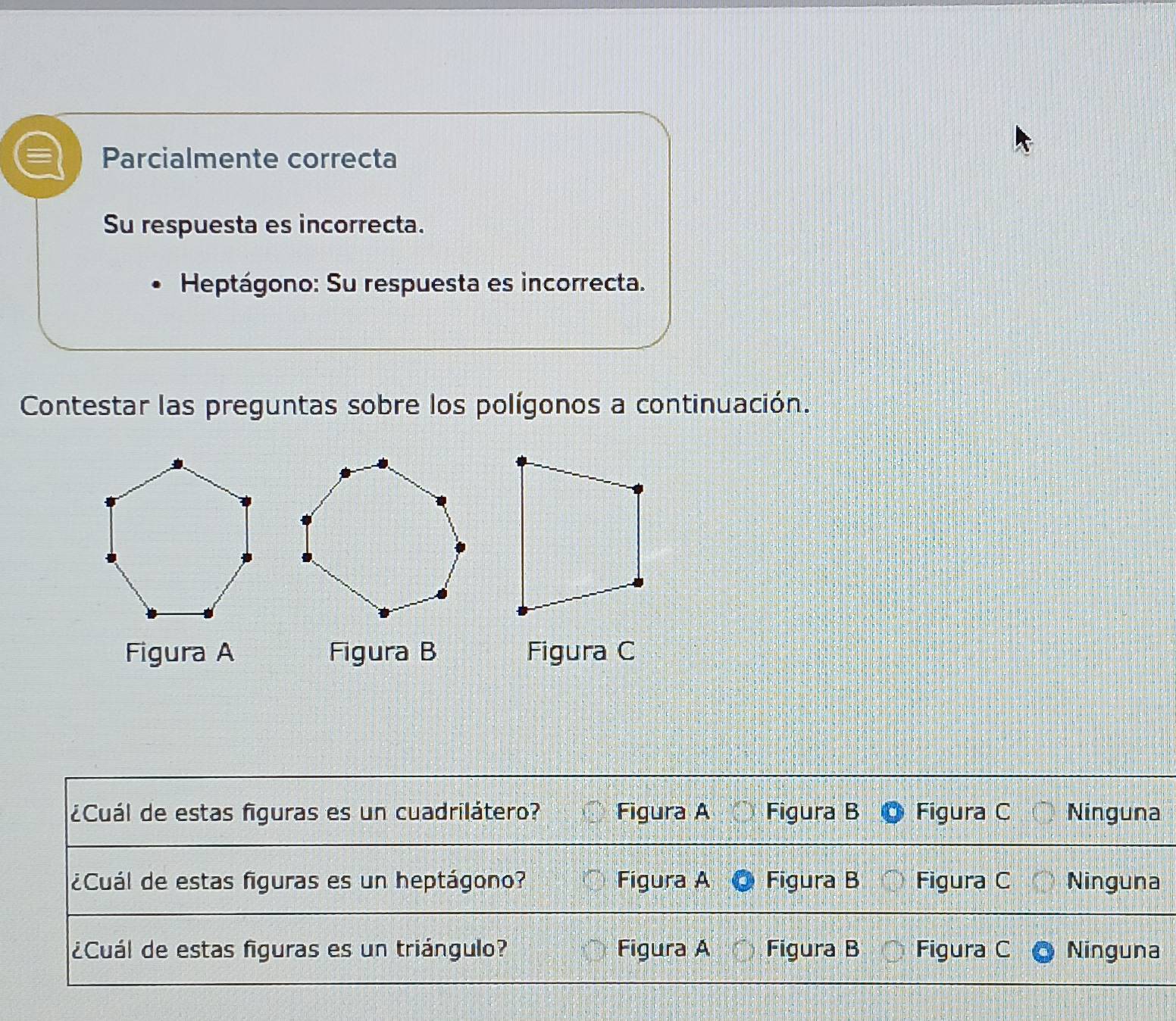 Parcialmente correcta
Su respuesta es incorrecta.
Heptágono: Su respuesta es incorrecta.
Contestar las preguntas sobre los polígonos a continuación.
Figura A Figura B Figura C
¿Cuál de estas figuras es un cuadrilátero? Figura A Figura B Figura C Ninguna
¿Cuál de estas figuras es un heptágono? Figura A Figura B Figura C Ninguna
¿Cuál de estas figuras es un triángulo? Figura A Figura B Figura C Ninguna