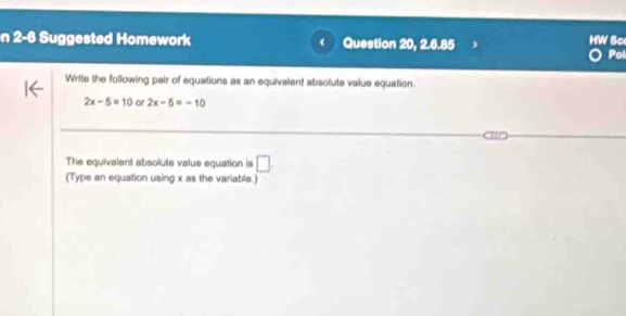 HW Sc 
n 2-6 Suggested Homework ( Question 20, 2.6.85 Pol 
Write the following pair of equations as an equivalent absolute value equation.
2x-5=10 or 2x-5=-10
The equivalent absofute value equation is □ . 
(Type an equation using x as the variable.)