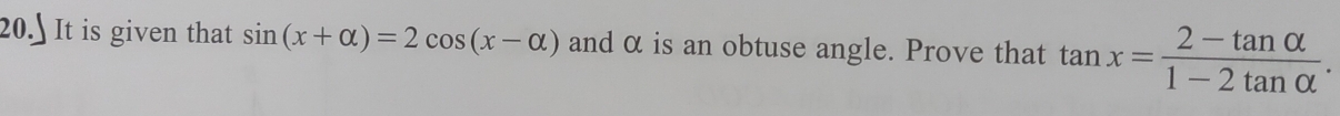 20.] It is given that sin (x+alpha )=2cos (x-alpha ) and α is an obtuse angle. Prove that tan x= (2-tan alpha )/1-2tan alpha  .