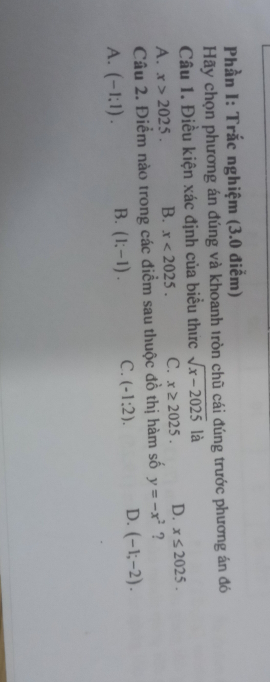 Phần I: Trắc nghiệm (3.0 điểm)
Hãy chọn phương án đúng và khoanh tròn chũ cái đúng trước phương án đó
Câu 1. Điều kiện xác định của biểu thức sqrt(x-2025) là
A. x>2025.
B. x<2025</tex>.
C. x≥ 2025.
D. x≤ 2025. 
Câu 2. Điểm nào trong các điểm sau thuộc đồ thị hàm số y=-x^2 ?
C. (-1:2).
D. (-1;-2).
A. (-1:1).
B. (1;-1).