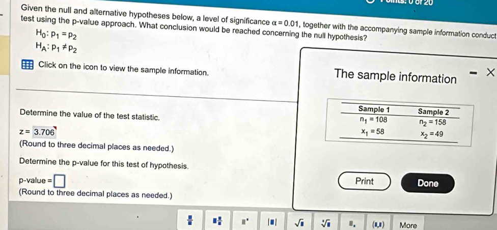 0 ör 20
Given the null and alternative hypotheses below, a level of significance alpha =0.01 , together with the accompanying sample information conduct
test using the p-value approach. What conclusion would be reached concerning the null hypothesis?
H_0:p_1=p_2
H_A:p_1!= p_2
Click on the icon to view the sample information.
The sample information X
Determine the value of the test statistic.
z=3.706
(Round to three decimal places as needed.)
Determine the p-value for this test of hypothesis.
p-value = □ Print Done
(Round to three decimal places as needed.)
 □ /□   □  □ /□   □° |□ | sqrt(□ ) sqrt[□](□ ).. (1,1) More