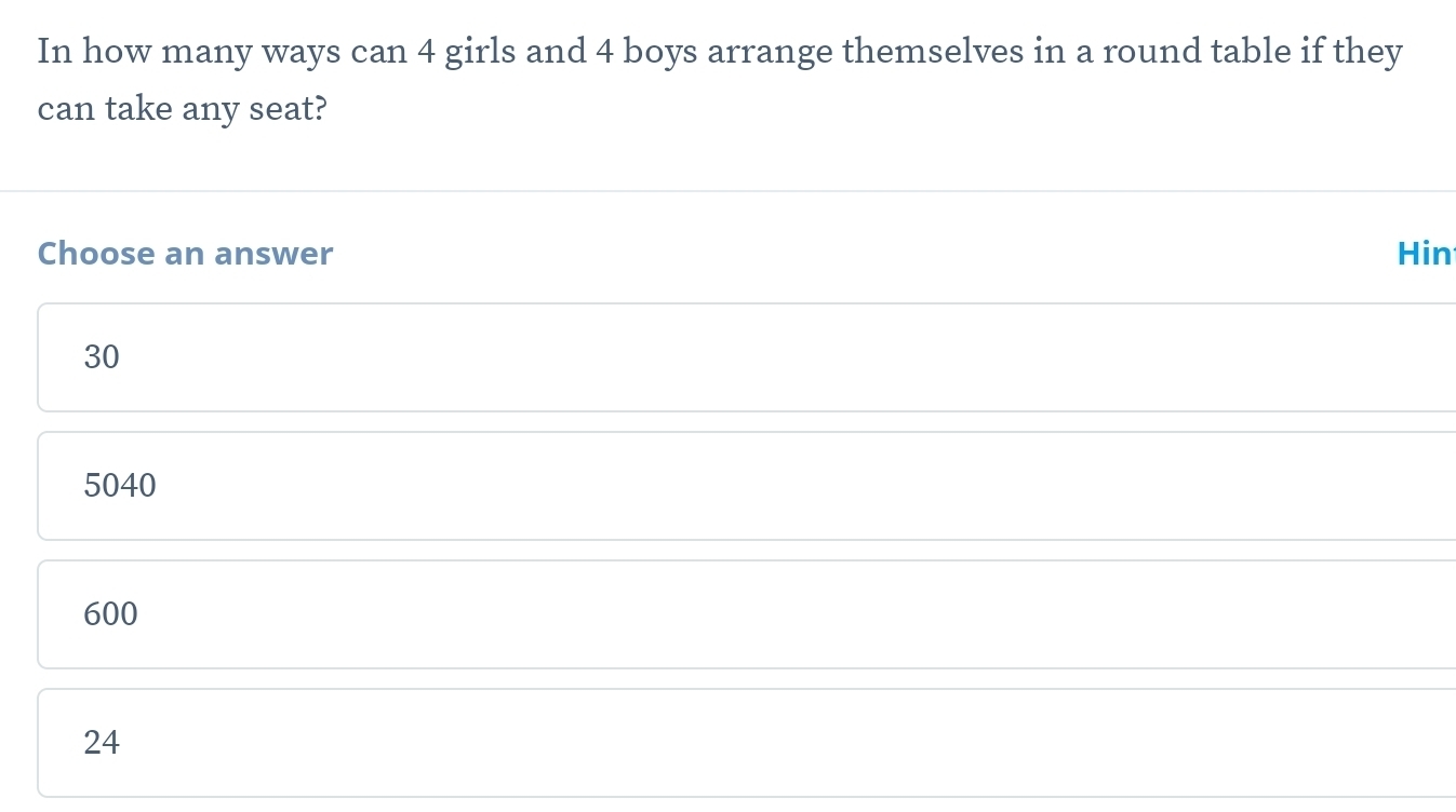 In how many ways can 4 girls and 4 boys arrange themselves in a round table if they
can take any seat?
Choose an answer Hin
30
5040
600
24