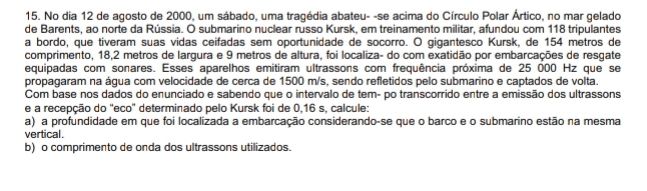 No dia 12 de agosto de 2000, um sábado, uma tragédia abateu- -se acima do Círculo Polar Ártico, no mar gelado 
de Barents, ao norte da Rússia. O submarino nuclear russo Kursk, em treinamento militar, afundou com 118 tripulantes 
a bordo, que tiveram suas vidas ceifadas sem oportunidade de socorro. O gigantesco Kursk, de 154 metros de 
comprimento, 18,2 metros de largura e 9 metros de altura, foi localiza- do com exatidão por embarcações de resgate 
equipadas com sonares. Esses aparelhos emitiram ultrassons com frequência próxima de 25 000 Hz que se 
propagaram na água com velocidade de cerca de 1500 m/s, sendo refletidos pelo submarino e captados de volta. 
Com base nos dados do enunciado e sabendo que o intervalo de tem- po transcorrido entre a emissão dos ultrassons 
e a recepção do 'eco" determinado pelo Kursk foi de 0,16 s, calcule: 
a) a profundidade em que foi localizada a embarcação considerando-se que o barco e o submarino estão na mesma 
vertical. 
b) o comprimento de onda dos ultrassons utilizados.