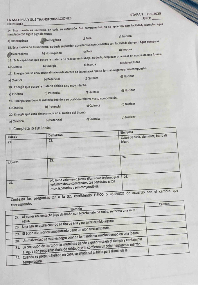 ETAPA 1 FEB 2025
LA MATERIA Y SUS TRANSFORMACIONES GPO:
NOMBRE:
14. Esta mezcia es uniforme en toda su extensión. Sus componentes no se aprecian con facilidad, ejemplo: agua
mezclada con algún jugo de frutas
a) Heterogénea Homogénea c) Pura d) Impura
15. Esta mezcia no es uniforme, es decir se pueden apreciar sus componentes con facilidad: ejemplo: Agua con grava.
Heterogénea b) Homogénea c) Pura d) Impura
16. Es la capacidad que posee la materia de realizar un trabajo, es decir, desplazar una masa en contra de una fuerza.
a) Química b) Energía c) Inercia d) Maleabilidad
17. Energía que se encuentra almacenada dentro de los enlaces que se forman al generar un compuesto.
a) Cinética b) Potencial c) Química d) Nuclear
18. Energía que posee la materia debido a su movimiento.
a) Cinética b) Potencial c) Química d) Nuclear
19. Energía que tiene la materia debido a su posición relativa y a su composición.
a) Cinética b) Potencial c) Química d) Nuclear
20. Energía que esta almacenada en el núcleo del átomo.
a) Cinética b) Potencial c) Química d) Nuclear