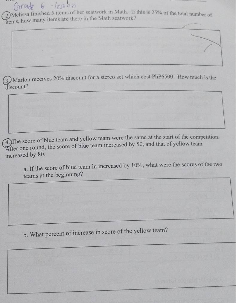 2)Melissa finished 5 items of her seatwork in Math. If this is 25% of the total number of 
items, how many items are there in the Math seatwork? 
3) Marlon receives 20% discount for a stereo set which cost PhP6500. How much is the 
discount? 
4. The score of blue team and yellow team were the same at the start of the competition. 
After one round, the score of blue team increased by 50, and that of yellow team 
increased by 80. 
a. If the score of blue team in increased by 10%, what were the scores of the two 
teams at the beginning? 
b. What percent of increase in score of the yellow team?